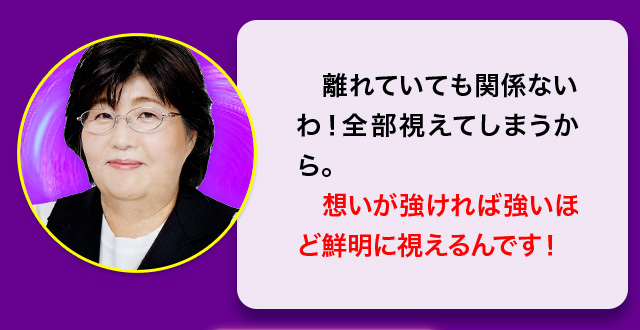 離れていても関係ないわ！全部視えてしまうから。想いが強ければ強いほど鮮明に見えるんです！