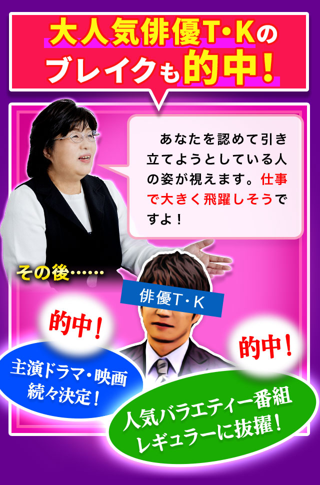 大人気俳優T・Kのブレイクも的中！ あなたを認めて引き立てようとしている人の姿が視えます。仕事で大きく飛躍しそうですよ！ その後…… 的中！ 主演ドラマ・映画続々決定！ 的中！ 人気バラエティー番組レギュラーに抜擢！