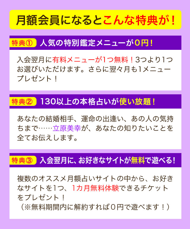 月額会員になるとこんな特典が！ 特典① 人気の特別鑑定メニューが０円！ 入会翌月に有料メニューが1つ無料！3つより1つお選びいただけます。さらに翌々月も1メニュープレゼント！ 特典② 130以上の本格占いが使い放題！ あなたの結婚相手、運命の出逢い、あの人の気持ちまで……立原美幸が、あなたの知りたいことを全てお伝えします。 特典③ 入会翌月に、お好きなサイトが無料で遊べる！ 複数のオススメ月額占いサイトの中から、お好きなサイトを1つ、1カ月無料体験できるチケットをプレゼント！（※無料期間内に解約すれば０円で遊べます！）