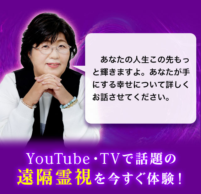 あなたの人生この先もっと輝きますよ。あなたが手にする幸せについて詳しくお話させてください。YouTube・TVで話題の遠隔霊視を今すぐ体験！